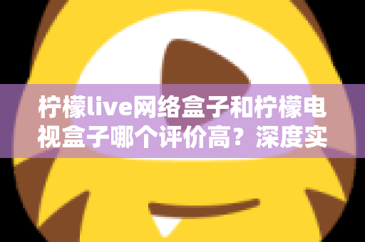 柠檬live网络盒子和柠檬电视盒子哪个评价高？深度实测对比与选购避坑指南