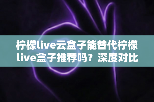 柠檬live云盒子能替代柠檬live盒子推荐吗？深度对比解析与选购全攻略