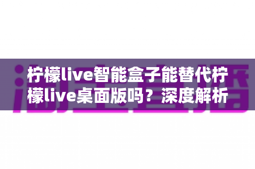 柠檬live智能盒子能替代柠檬live桌面版吗?深度解析功能差异与选购指南 柠檬live智能盒子能替代柠檬live桌面版吗?深度解析功能差异与选购指南
