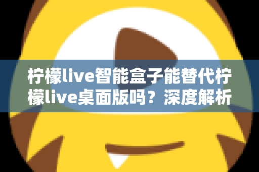 柠檬live智能盒子能替代柠檬live桌面版吗？深度解析功能差异与选购指南