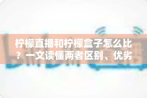 柠檬直播和柠檬盒子怎么比？一文读懂两者区别、优劣势与选择建议