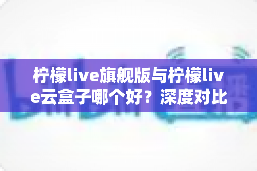 柠檬live旗舰版与柠檬live云盒子哪个好？深度对比测评帮你一步选对不踩坑