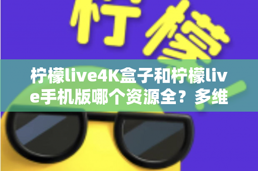 柠檬live4K盒子和柠檬live手机版哪个资源全？多维度深度对比帮你选对版本