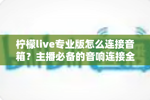 柠檬live专业版怎么连接音箱？主播必备的音响连接全流程指南与音质优化技巧