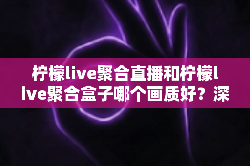 柠檬live聚合直播和柠檬live聚合盒子哪个画质好？深度画质对比与选购全攻略