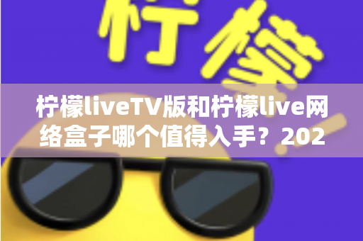 柠檬liveTV版和柠檬live网络盒子哪个值得入手？2025年最全选购对比指南助你避坑