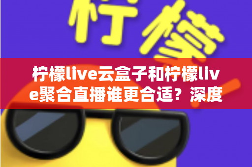 柠檬live云盒子和柠檬live聚合直播谁更合适？深度对比帮你选出最佳观影方案