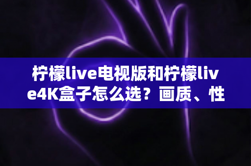 柠檬live电视版和柠檬live4K盒子怎么选？画质、性能、价格三大维度全解析，看完不再纠结