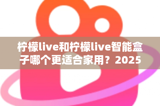 柠檬live和柠檬live智能盒子哪个更适合家用？2025年家庭用户深度选购指南