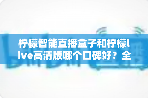 柠檬智能直播盒子和柠檬live高清版哪个口碑好？全面对比测评与选购指南