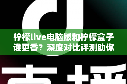 柠檬live电脑版和柠檬盒子谁更香？深度对比评测助你一眼选对不踩坑