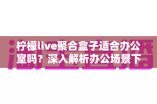 柠檬live聚合盒子适合办公室吗？深入解析办公场景下的实用性与选购指南