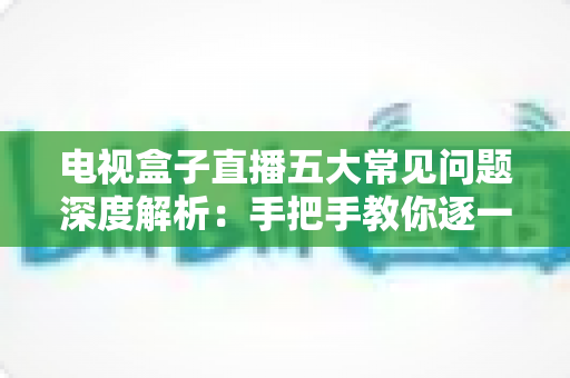 电视盒子直播五大常见问题深度解析：手把手教你逐一击破卡顿、黑屏与闪退难题