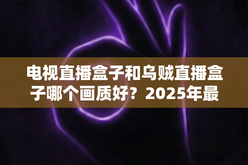 电视直播盒子和乌贼直播盒子哪个画质好？2025年最新选购指南深度解析