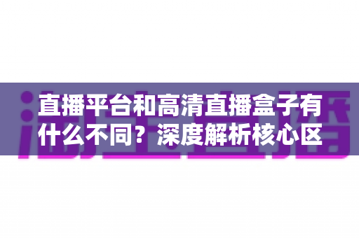 直播平台和高清直播盒子有什么不同?深度解析核心区别与选购全指南 直播平台和高清直播盒子有什么不同?深度解析核心区别与选购全指南