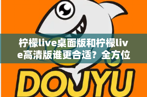 柠檬live桌面版和柠檬live高清版谁更合适？全方位对比评测助你精准选择