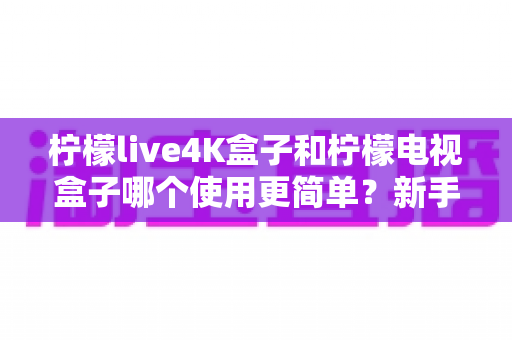 柠檬live4K盒子和柠檬电视盒子哪个使用更简单？新手必看的全方位对比指南