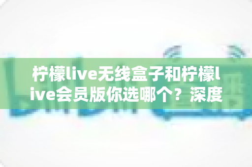 柠檬live无线盒子和柠檬live会员版你选哪个？深度对比帮你找到最适合自己的观影方案