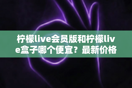 柠檬live会员版和柠檬live盒子哪个便宜？最新价格对比与省钱选购全指南