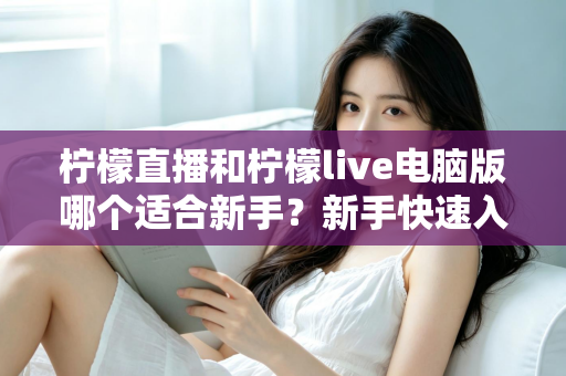 柠檬直播和柠檬live电脑版哪个适合新手？新手快速入门双端选择全指南