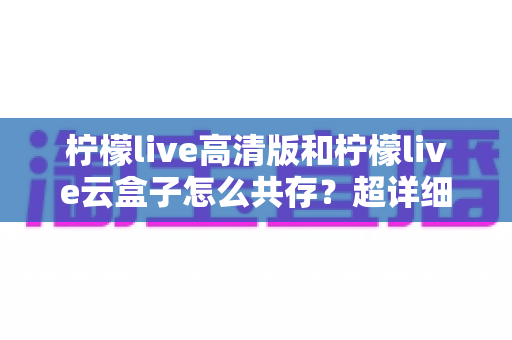 柠檬live高清版和柠檬live云盒子怎么共存?超详细安装使用指南与避坑攻略 柠檬live高清版和柠檬live云盒子怎么共存?超详细安装使用指南与避坑攻略