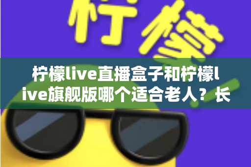 柠檬live直播盒子和柠檬live旗舰版哪个适合老人？长辈观影设备选购全攻略