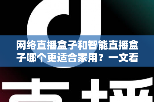 网络直播盒子和智能直播盒子哪个更适合家用?一文看懂家庭选购全攻略 网络直播盒子和智能直播盒子哪个更适合家用?一文看懂家庭选购全攻略