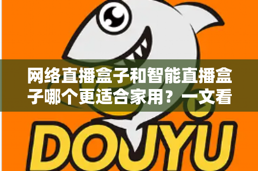 网络直播盒子和智能直播盒子哪个更适合家用?一文看懂家庭选购全攻略 网络直播盒子和智能直播盒子哪个更适合家用?一文看懂家庭选购全攻略