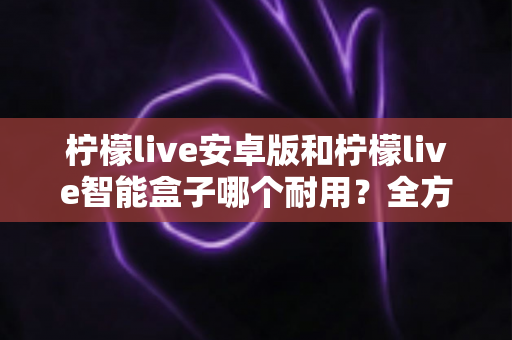 柠檬live安卓版和柠檬live智能盒子哪个耐用?全方位对比分析与选购指南 柠檬live安卓版和柠檬live智能盒子哪个耐用?全方位对比分析与选购指南