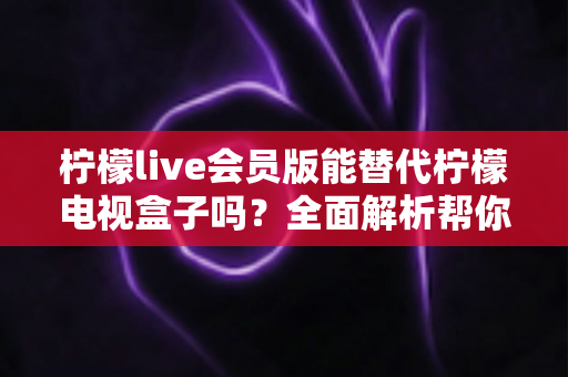 柠檬live会员版能替代柠檬电视盒子吗？全面解析帮你做出最佳选择