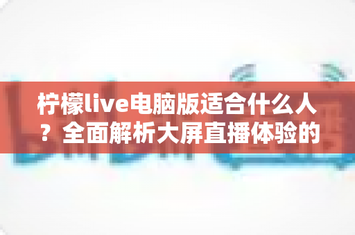 柠檬live电脑版适合什么人？全面解析大屏直播体验的最佳适用人群