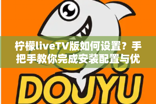 柠檬liveTV版如何设置？手把手教你完成安装配置与优化调整