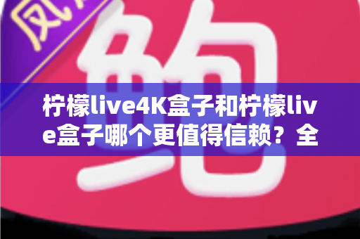 柠檬live4K盒子和柠檬live盒子哪个更值得信赖？全面深度对比评测，帮你选对不踩坑