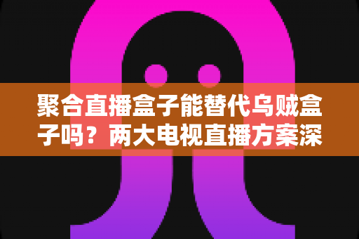 聚合直播盒子能替代乌贼盒子吗？两大电视直播方案深度对比，看完再买不踩坑