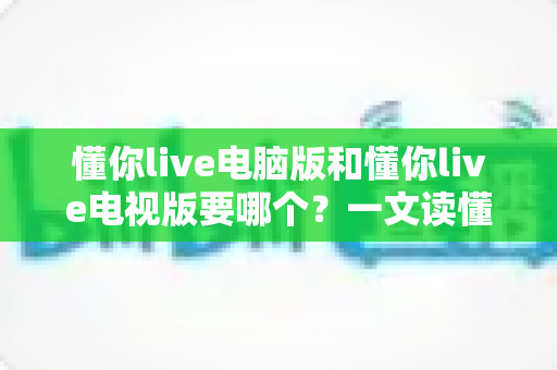 懂你live电脑版和懂你live电视版要哪个？一文读懂两者差异，选对版本畅享大屏与高清直播体验