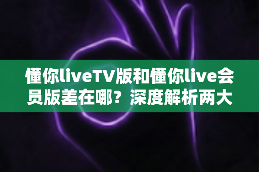 懂你liveTV版和懂你live会员版差在哪？深度解析两大版本差异，帮你选对不花冤枉钱