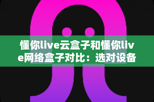 懂你live云盒子和懂你live网络盒子对比：选对设备，开启畅快高清大屏观影新体验