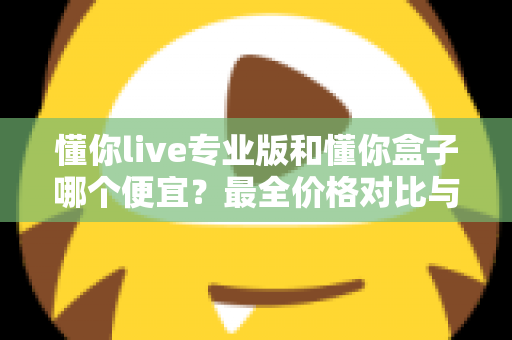 懂你live专业版和懂你盒子哪个便宜？最全价格对比与高性价比选购指南
