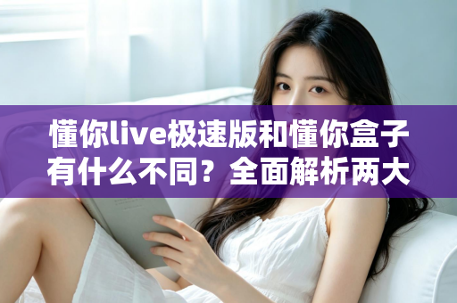 懂你live极速版和懂你盒子有什么不同？全面解析两大产品的区别与选择指南