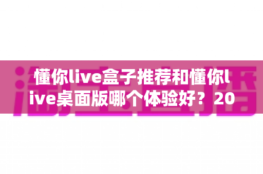 懂你live盒子推荐和懂你live桌面版哪个体验好？2025年最全横评指南，看完这篇再决定不踩坑