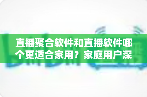 直播聚合软件和直播软件哪个更适合家用?家庭用户深度对比与选购全指南 直播聚合软件和直播软件哪个更适合家用?家庭用户深度对比与选购全指南