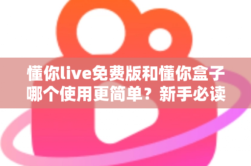 懂你live免费版和懂你盒子哪个使用更简单？新手必读的全方位上手体验对比指南