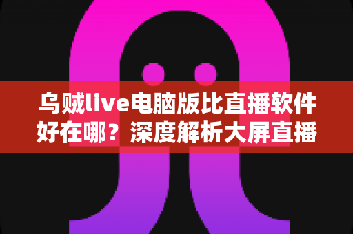 乌贼live电脑版比直播软件好在哪？深度解析大屏直播观看与开播体验的核心优势