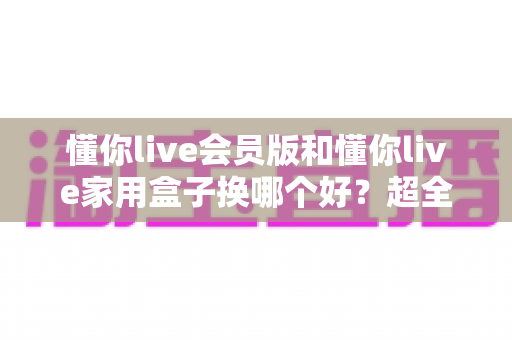 懂你live会员版和懂你live家用盒子换哪个好?超全对比攻略帮你做出最佳选择 懂你live会员版和懂你live家用盒子换哪个好?超全对比攻略帮你做出最佳选择