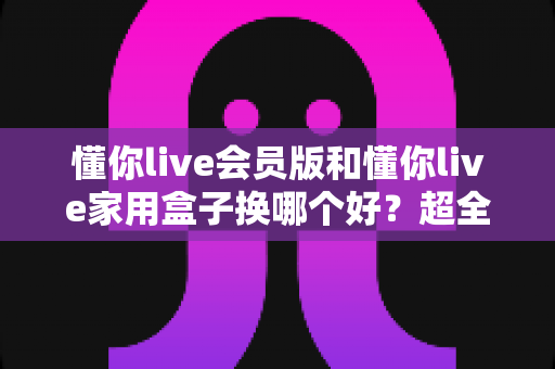 懂你live会员版和懂你live家用盒子换哪个好?超全对比攻略帮你做出最佳选择 懂你live会员版和懂你live家用盒子换哪个好?超全对比攻略帮你做出最佳选择