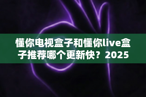 懂你电视盒子和懂你live盒子推荐哪个更新快?2025深度对比评测与选购指南 懂你电视盒子和懂你live盒子推荐哪个更新快?2025深度对比评测与选购指南