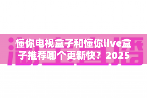 懂你电视盒子和懂你live盒子推荐哪个更新快？2025深度对比评测与选购指南