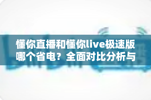 懂你直播和懂你live极速版哪个省电？全面对比分析与实用省电攻略一次讲清