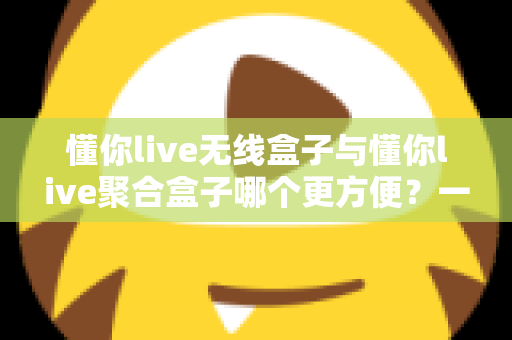 懂你live无线盒子与懂你live聚合盒子哪个更方便？一篇文章帮你彻底选对直播装备