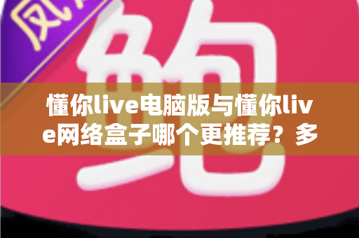 懂你live电脑版与懂你live网络盒子哪个更推荐？多维度深度对比帮你选出最佳观看方案